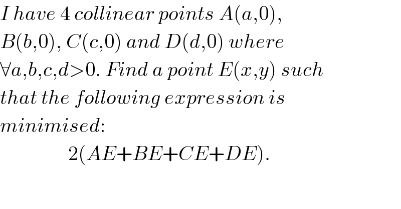I have 4 collinear points A(a,0),  B(b,0), C(c,0) and D(d,0) where   ∀a,b,c,d>0. Find a point E(x,y) such  that the following expression is  minimised:                   2(AE+BE+CE+DE).  