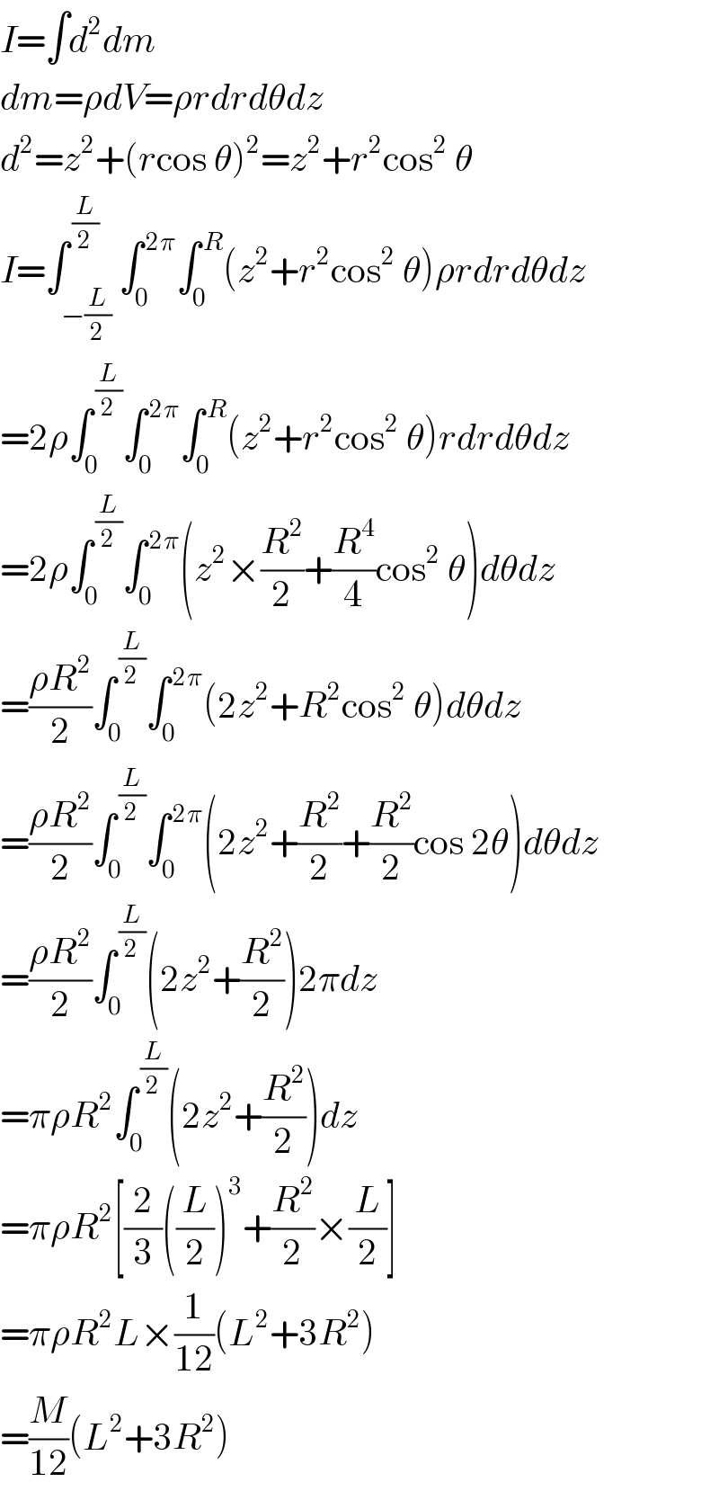 I=∫d^2 dm  dm=ρdV=ρrdrdθdz  d^2 =z^2 +(rcos θ)^2 =z^2 +r^2 cos^2  θ  I=∫_(−(L/2)) ^( (L/2)) ∫_0 ^( 2π) ∫_0 ^( R) (z^2 +r^2 cos^2  θ)ρrdrdθdz  =2ρ∫_0 ^( (L/2)) ∫_0 ^( 2π) ∫_0 ^( R) (z^2 +r^2 cos^2  θ)rdrdθdz  =2ρ∫_0 ^( (L/2)) ∫_0 ^( 2π) (z^2 ×(R^2 /2)+(R^4 /4)cos^2  θ)dθdz  =((ρR^2 )/2)∫_0 ^( (L/2)) ∫_0 ^( 2π) (2z^2 +R^2 cos^2  θ)dθdz  =((ρR^2 )/2)∫_0 ^( (L/2)) ∫_0 ^( 2π) (2z^2 +(R^2 /2)+(R^2 /2)cos 2θ)dθdz  =((ρR^2 )/2)∫_0 ^( (L/2)) (2z^2 +(R^2 /2))2πdz  =πρR^2 ∫_0 ^( (L/2)) (2z^2 +(R^2 /2))dz  =πρR^2 [(2/3)((L/2))^3 +(R^2 /2)×(L/2)]  =πρR^2 L×(1/(12))(L^2 +3R^2 )  =(M/(12))(L^2 +3R^2 )  