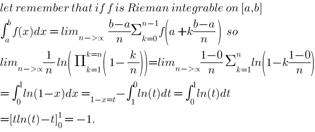 let remember that if f is Rieman integrable on [a,b]  ∫_a ^b f(x)dx = lim_(n−>∝)   ((b−a)/n)Σ_(k=0) ^(n−1) f(a +k((b−a)/n) )  so  lim_(n−>∝) (1/n) ln( Π_(k=1) ^(k=n) ( 1− (k/n)))=lim_(n−>∝) ((1−0)/n) Σ_(k=1) ^n ln(1−k((1−0)/n))  = ∫_0 ^1 ln(1−x)dx =_(1−x=t) −∫_1 ^0 ln(t)dt = ∫_0 ^1 ln(t)dt   =[tln(t)−t]_0 ^1  = −1.  
