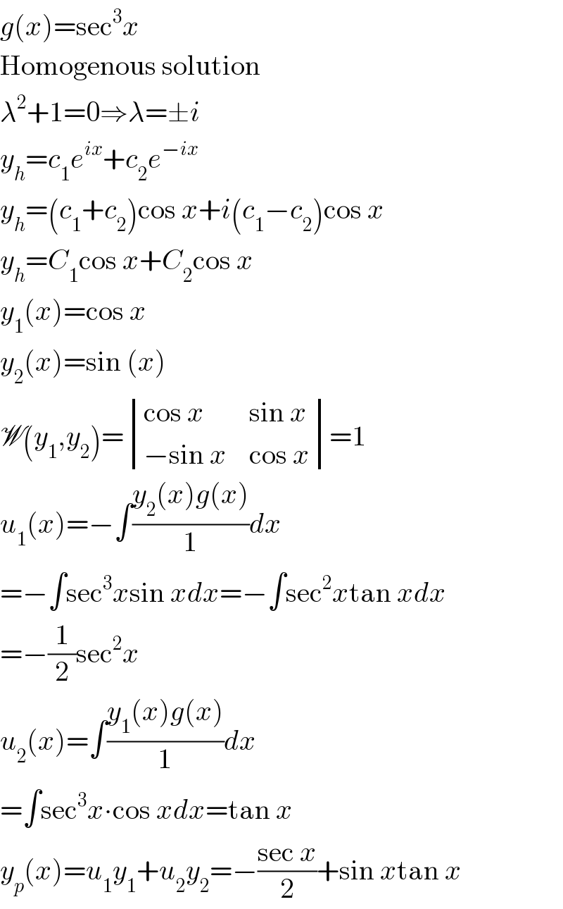 g(x)=sec^3 x  Homogenous solution  λ^2 +1=0⇒λ=±i  y_h =c_1 e^(ix) +c_2 e^(−ix)   y_h =(c_1 +c_2 )cos x+i(c_1 −c_2 )cos x  y_h =C_1 cos x+C_2 cos x  y_1 (x)=cos x  y_2 (x)=sin (x)  W(y_1 ,y_2 )= determinant (((cos x),(sin x)),((−sin x),(cos x)))=1  u_1 (x)=−∫((y_2 (x)g(x))/1)dx  =−∫sec^3 xsin xdx=−∫sec^2 xtan xdx  =−(1/2)sec^2 x  u_2 (x)=∫((y_1 (x)g(x))/1)dx  =∫sec^3 x∙cos xdx=tan x  y_p (x)=u_1 y_1 +u_2 y_2 =−((sec x)/2)+sin xtan x  