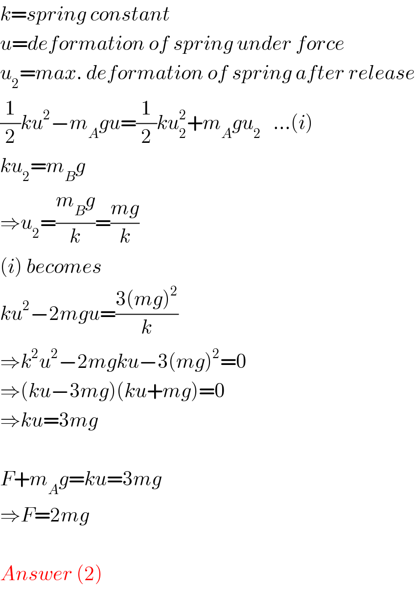 k=spring constant  u=deformation of spring under force  u_2 =max. deformation of spring after release  (1/2)ku^2 −m_A gu=(1/2)ku_2 ^2 +m_A gu_2    ...(i)  ku_2 =m_B g  ⇒u_2 =((m_B g)/k)=((mg)/k)  (i) becomes  ku^2 −2mgu=((3(mg)^2 )/k)  ⇒k^2 u^2 −2mgku−3(mg)^2 =0  ⇒(ku−3mg)(ku+mg)=0  ⇒ku=3mg    F+m_A g=ku=3mg  ⇒F=2mg    Answer (2)  