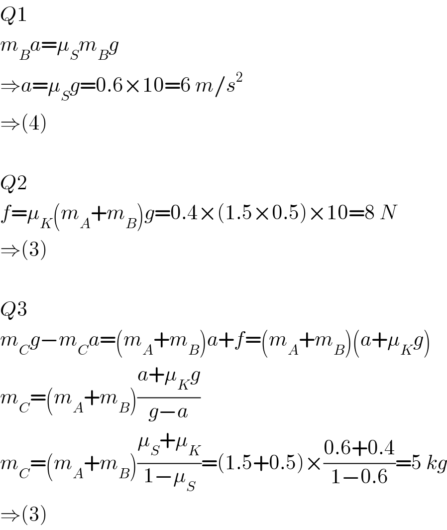 Q1  m_B a=μ_S m_B g  ⇒a=μ_S g=0.6×10=6 m/s^2   ⇒(4)    Q2  f=μ_K (m_A +m_B )g=0.4×(1.5×0.5)×10=8 N  ⇒(3)    Q3  m_C g−m_C a=(m_A +m_B )a+f=(m_A +m_B )(a+μ_K g)  m_C =(m_A +m_B )((a+μ_K g)/(g−a))  m_C =(m_A +m_B )((μ_S +μ_K )/(1−μ_S ))=(1.5+0.5)×((0.6+0.4)/(1−0.6))=5 kg  ⇒(3)  