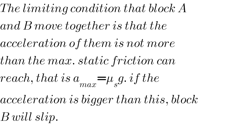 The limiting condition that block A  and B move together is that the  acceleration of them is not more  than the max. static friction can  reach, that is a_(max) =μ_s g. if the  acceleration is bigger than this, block  B will slip.  