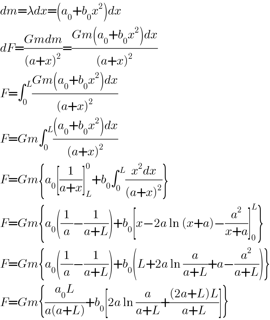 dm=λdx=(a_0 +b_0 x^2 )dx  dF=((Gmdm)/((a+x)^2 ))=((Gm(a_0 +b_0 x^2 )dx)/((a+x)^2 ))  F=∫_0 ^( L) ((Gm(a_0 +b_0 x^2 )dx)/((a+x)^2 ))  F=Gm∫_0 ^( L) (((a_0 +b_0 x^2 )dx)/((a+x)^2 ))  F=Gm{a_0 [(1/(a+x))]_L ^0 +b_0 ∫_0 ^( L) ((x^2 dx)/((a+x)^2 ))}  F=Gm{a_0 ((1/a)−(1/(a+L)))+b_0 [x−2a ln (x+a)−(a^2 /(x+a))]_0 ^L }  F=Gm{a_0 ((1/a)−(1/(a+L)))+b_0 (L+2a ln (a/(a+L))+a−(a^2 /(a+L)))}  F=Gm{((a_0 L)/(a(a+L)))+b_0 [2a ln (a/(a+L))+(((2a+L)L)/(a+L))]}  