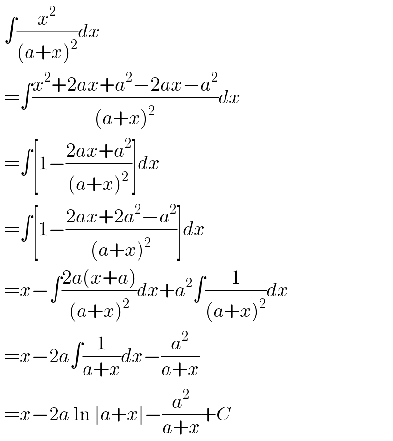  ∫(x^2 /((a+x)^2 ))dx   =∫((x^2 +2ax+a^2 −2ax−a^2 )/((a+x)^2 ))dx   =∫[1−((2ax+a^2 )/((a+x)^2 ))]dx   =∫[1−((2ax+2a^2 −a^2 )/((a+x)^2 ))]dx   =x−∫((2a(x+a))/((a+x)^2 ))dx+a^2 ∫(1/((a+x)^2 ))dx   =x−2a∫(1/(a+x))dx−(a^2 /(a+x))   =x−2a ln ∣a+x∣−(a^2 /(a+x))+C  