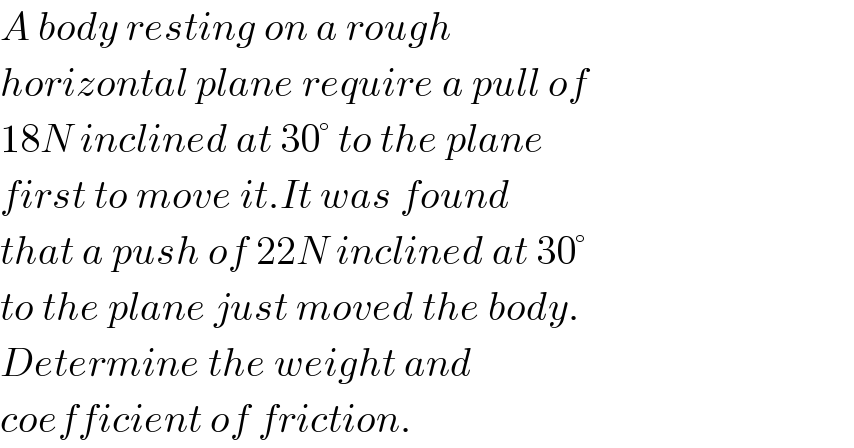 A body resting on a rough  horizontal plane require a pull of  18N inclined at 30° to the plane  first to move it.It was found  that a push of 22N inclined at 30°  to the plane just moved the body.  Determine the weight and   coefficient of friction.  