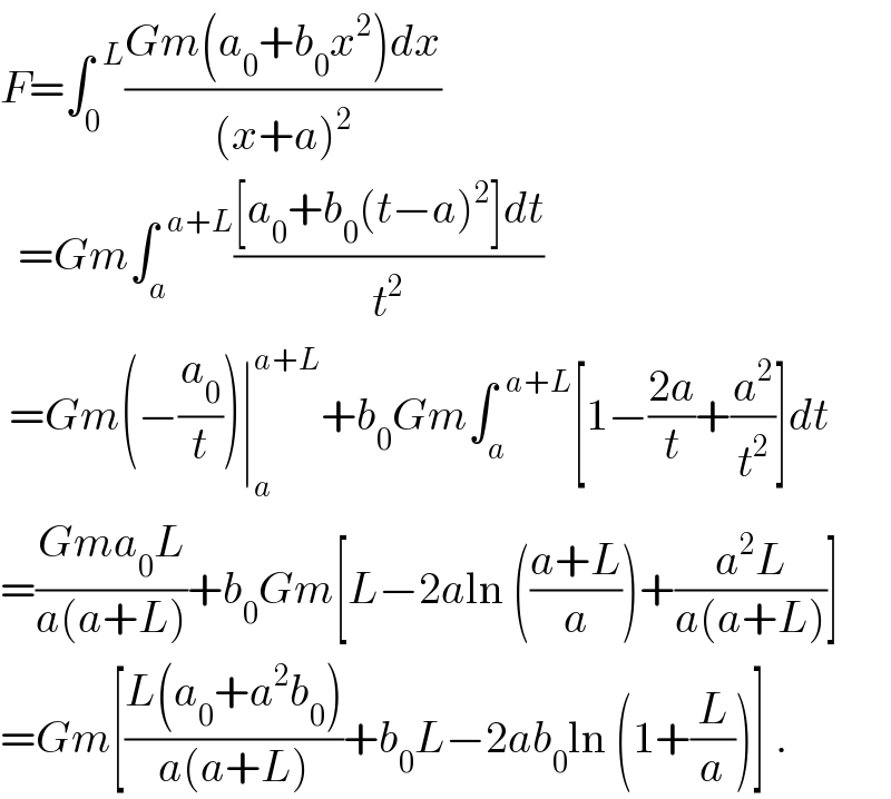 F=∫_0 ^(  L) ((Gm(a_0 +b_0 x^2 )dx)/((x+a)^2 ))    =Gm∫_a ^(  a+L) (([a_0 +b_0 (t−a)^2 ]dt)/t^2 )   =Gm(−(a_0 /t))∣_a ^(a+L) +b_0 Gm∫_a ^(  a+L) [1−((2a)/t)+(a^2 /t^2 )]dt  =((Gma_0 L)/(a(a+L)))+b_0 Gm[L−2aln (((a+L)/a))+((a^2 L)/(a(a+L)))]  =Gm[((L(a_0 +a^2 b_0 ))/(a(a+L)))+b_0 L−2ab_0 ln (1+(L/a))] .  