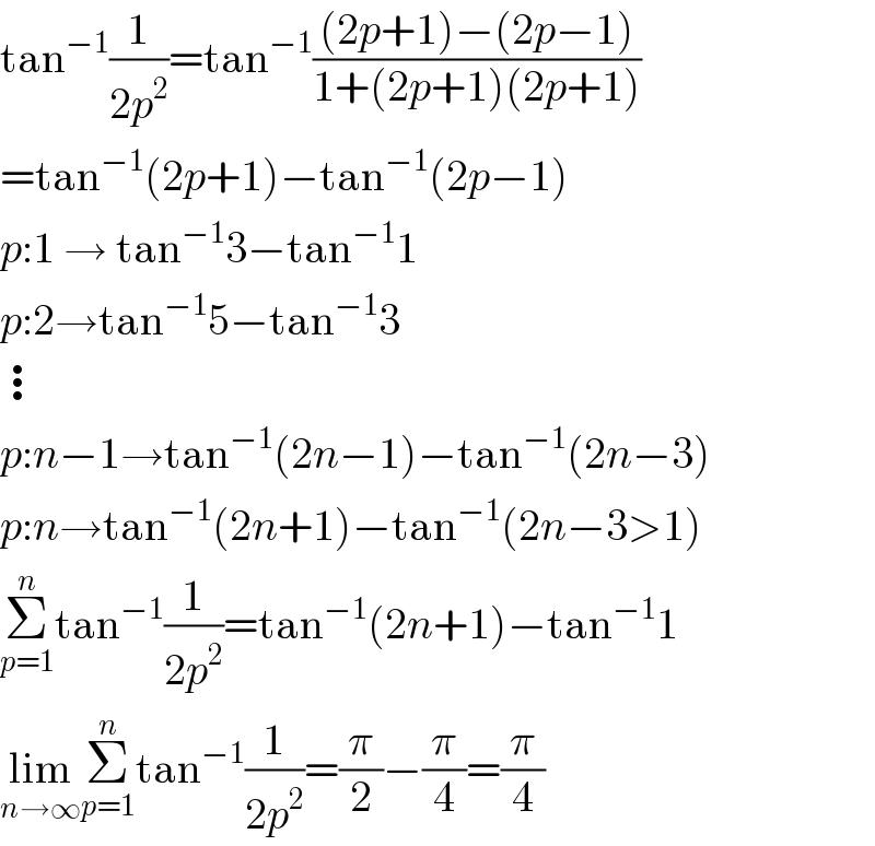 tan^(−1) (1/(2p^2 ))=tan^(−1) (((2p+1)−(2p−1))/(1+(2p+1)(2p+1)))  =tan^(−1) (2p+1)−tan^(−1) (2p−1)  p:1 → tan^(−1) 3−tan^(−1) 1  p:2→tan^(−1) 5−tan^(−1) 3  ⋮  p:n−1→tan^(−1) (2n−1)−tan^(−1) (2n−3)  p:n→tan^(−1) (2n+1)−tan^(−1) (2n−3>1)  Σ_(p=1) ^n tan^(−1) (1/(2p^2 ))=tan^(−1) (2n+1)−tan^(−1) 1  lim_(n→∞) Σ_(p=1) ^n tan^(−1) (1/(2p^2 ))=(π/2)−(π/4)=(π/4)  