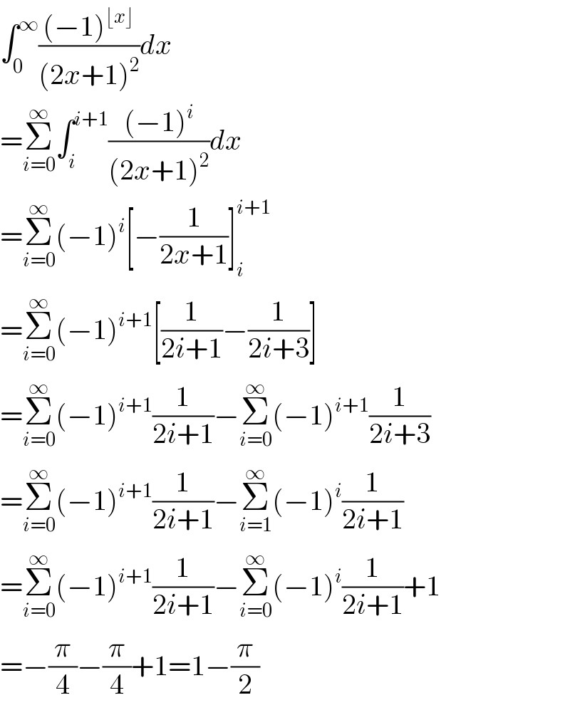 ∫_0 ^∞ (((−1)^(⌊x⌋) )/((2x+1)^2 ))dx  =Σ_(i=0) ^∞ ∫_i ^(i+1) (((−1)^i )/((2x+1)^2 ))dx  =Σ_(i=0) ^∞ (−1)^i [−(1/(2x+1))]_i ^(i+1)   =Σ_(i=0) ^∞ (−1)^(i+1) [(1/(2i+1))−(1/(2i+3))]  =Σ_(i=0) ^∞ (−1)^(i+1) (1/(2i+1))−Σ_(i=0) ^∞ (−1)^(i+1) (1/(2i+3))  =Σ_(i=0) ^∞ (−1)^(i+1) (1/(2i+1))−Σ_(i=1) ^∞ (−1)^i (1/(2i+1))  =Σ_(i=0) ^∞ (−1)^(i+1) (1/(2i+1))−Σ_(i=0) ^∞ (−1)^i (1/(2i+1))+1  =−(π/4)−(π/4)+1=1−(π/2)  