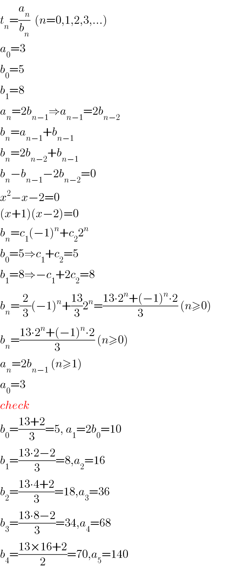 t_n =(a_n /b_n )  (n=0,1,2,3,...)  a_0 =3  b_0 =5  b_1 =8  a_n =2b_(n−1) ⇒a_(n−1) =2b_(n−2)   b_n =a_(n−1) +b_(n−1)   b_n =2b_(n−2) +b_(n−1)   b_n −b_(n−1) −2b_(n−2) =0  x^2 −x−2=0  (x+1)(x−2)=0  b_n =c_1 (−1)^n +c_2 2^n   b_0 =5⇒c_1 +c_2 =5  b_1 =8⇒−c_1 +2c_2 =8  b_n =(2/3)(−1)^n +((13)/3)2^n =((13∙2^n +(−1)^n ∙2)/3) (n≥0)  b_n =((13∙2^n +(−1)^n ∙2)/3) (n≥0)  a_n =2b_(n−1)  (n≥1)  a_0 =3  check  b_0 =((13+2)/3)=5, a_1 =2b_0 =10  b_1 =((13∙2−2)/3)=8,a_2 =16  b_2 =((13∙4+2)/3)=18,a_3 =36  b_3 =((13∙8−2)/3)=34,a_4 =68  b_4 =((13×16+2)/2)=70,a_5 =140  