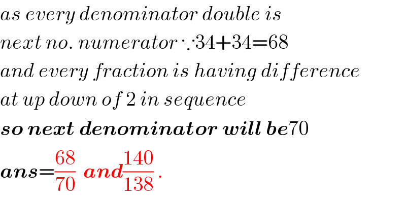 as every denominator double is  next no. numerator ∵34+34=68  and every fraction is having difference  at up down of 2 in sequence   so next denominator will be70  ans=((68)/(70))  and((140)/(138)) .  