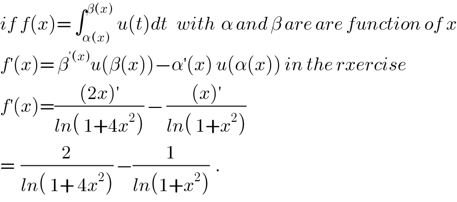 if f(x)= ∫_(α(x)) ^(β(x)  ) u(t)dt   with  α and β are are function of x  f^′ (x)= β^(′(x)) u(β(x))−α^′ (x) u(α(x)) in the rxercise  f^′ (x)=(((2x)^′ )/(ln( 1+4x^2 ))) − (((x)^′ )/(ln( 1+x^2 )))  =  (2/(ln( 1+ 4x^2 ))) −(1/(ln(1+x^2 )))  .  