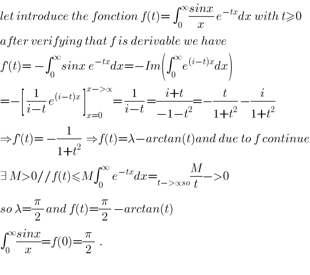 let introduce the fonction f(t)= ∫_0 ^∞ ((sinx)/x) e^(−tx) dx with t≥0  after verifying that f is derivable we have  f^′ (t)= −∫_0 ^∞ sinx e^(−tx) dx=−Im(∫_0 ^∞ e^((i−t)x) dx)  =−[ (1/(i−t)) e^((i−t)x)  ]_(x=0) ^(x−>∝) = (1/(i−t)) =((i+t)/(−1−t^2 ))=−(t/(1+t^2 )) −(i/(1+t^2 ))  ⇒f^′ (t)= −(1/(1+t^2 ))  ⇒f(t)=λ−arctan(t)and due to f continue  ∃ M>0//f(t)≤M∫_0 ^∞  e^(−tx) dx=_(t−>∝so) (M/t)−>0  so λ=(π/2) and f(t)=(π/2) −arctan(t)  ∫_0 ^∞ ((sinx)/x)=f(0)=(π/2)  .    