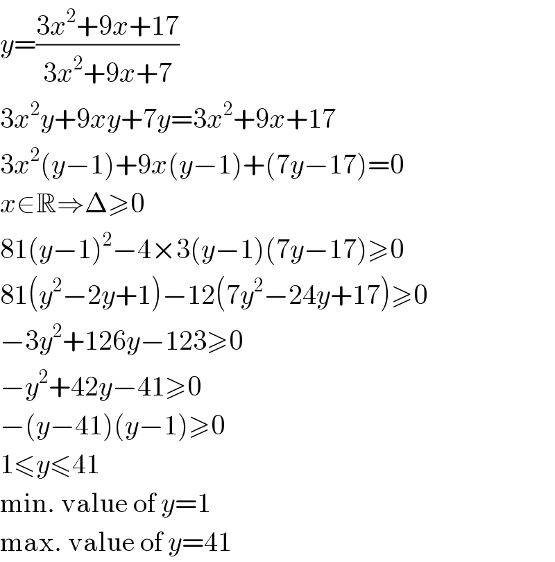 y=((3x^2 +9x+17)/(3x^2 +9x+7))  3x^2 y+9xy+7y=3x^2 +9x+17  3x^2 (y−1)+9x(y−1)+(7y−17)=0  x∈R⇒Δ≥0  81(y−1)^2 −4×3(y−1)(7y−17)≥0  81(y^2 −2y+1)−12(7y^2 −24y+17)≥0  −3y^2 +126y−123≥0  −y^2 +42y−41≥0  −(y−41)(y−1)≥0  1≤y≤41  min. value of y=1  max. value of y=41  