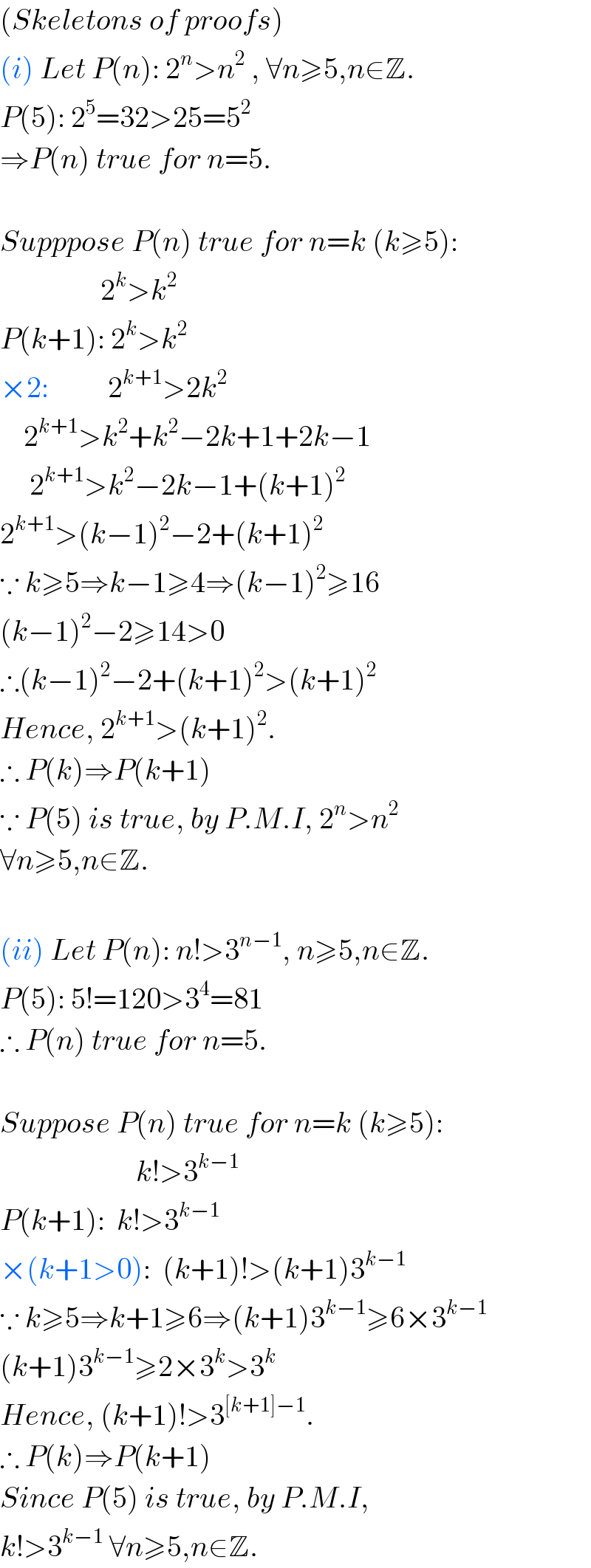 (Skeletons of proofs)  (i) Let P(n): 2^n >n^2  , ∀n≥5,n∈Z.  P(5): 2^5 =32>25=5^2   ⇒P(n) true for n=5.    Supppose P(n) true for n=k (k≥5):                   2^k >k^2   P(k+1): 2^k >k^2   ×2:          2^(k+1) >2k^2       2^(k+1) >k^2 +k^2 −2k+1+2k−1       2^(k+1) >k^2 −2k−1+(k+1)^2   2^(k+1) >(k−1)^2 −2+(k+1)^2   ∵ k≥5⇒k−1≥4⇒(k−1)^2 ≥16  (k−1)^2 −2≥14>0  ∴(k−1)^2 −2+(k+1)^2 >(k+1)^2   Hence, 2^(k+1) >(k+1)^2 .  ∴ P(k)⇒P(k+1)  ∵ P(5) is true, by P.M.I, 2^n >n^2    ∀n≥5,n∈Z.    (ii) Let P(n): n!>3^(n−1) , n≥5,n∈Z.  P(5): 5!=120>3^4 =81  ∴ P(n) true for n=5.    Suppose P(n) true for n=k (k≥5):                         k!>3^(k−1)   P(k+1):  k!>3^(k−1)   ×(k+1>0):  (k+1)!>(k+1)3^(k−1)   ∵ k≥5⇒k+1≥6⇒(k+1)3^(k−1) ≥6×3^(k−1)   (k+1)3^(k−1) ≥2×3^k >3^k   Hence, (k+1)!>3^([k+1]−1) .  ∴ P(k)⇒P(k+1)  Since P(5) is true, by P.M.I,  k!>3^(k−1)  ∀n≥5,n∈Z.  