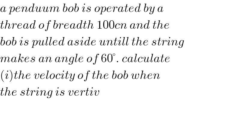 a penduum bob is operated by a   thread of breadth 100cn and the  bob is pulled aside untill the string  makes an angle of 60°. calculate  (i)the velocity of the bob when  the string is vertiv  
