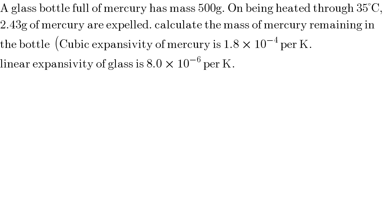 A glass bottle full of mercury has mass 500g. On being heated through 35°C,  2.43g of mercury are expelled. calculate the mass of mercury remaining in  the bottle  (Cubic expansivity of mercury is 1.8 × 10^(−4)  per K.  linear expansivity of glass is 8.0 × 10^(−6)  per K.  