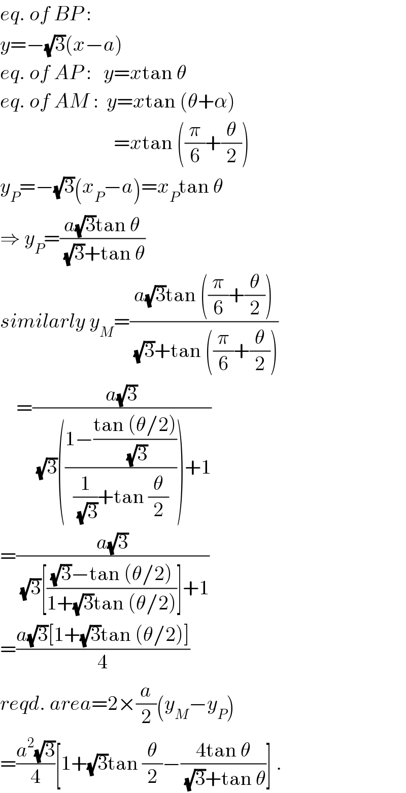 eq. of BP :  y=−(√3)(x−a)  eq. of AP :   y=xtan θ  eq. of AM :  y=xtan (θ+α)                              =xtan ((π/6)+(θ/2))  y_P =−(√3)(x_P −a)=x_P tan θ  ⇒ y_P =((a(√3)tan θ)/((√3)+tan θ))  similarly y_M =((a(√3)tan ((π/6)+(θ/2)))/((√3)+tan ((π/6)+(θ/2))))      =((a(√3))/((√3)(((1−((tan (θ/2))/(√3)))/((1/(√3))+tan (θ/2))))+1))  =((a(√3))/((√3)[(((√3)−tan (θ/2))/(1+(√3)tan (θ/2)))]+1))  =((a(√3)[1+(√3)tan (θ/2)])/4)  reqd. area=2×(a/2)(y_M −y_P )  =((a^2 (√3))/4)[1+(√3)tan (θ/2)−((4tan θ)/((√3)+tan θ))] .  