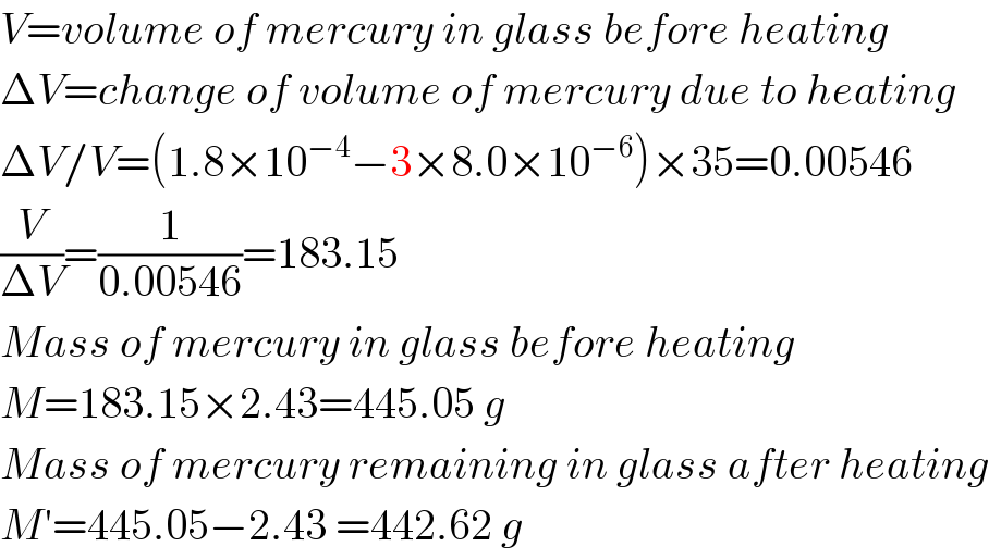 V=volume of mercury in glass before heating  ΔV=change of volume of mercury due to heating  ΔV/V=(1.8×10^(−4) −3×8.0×10^(−6) )×35=0.00546  (V/(ΔV))=(1/(0.00546))=183.15  Mass of mercury in glass before heating  M=183.15×2.43=445.05 g  Mass of mercury remaining in glass after heating  M′=445.05−2.43 =442.62 g  