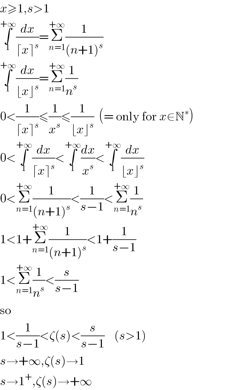 x≥1,s>1  ∫_1 ^(+∞) (dx/(⌈x⌉^s ))=Σ_(n=1) ^(+∞) (1/((n+1)^s ))  ∫_1 ^(+∞) (dx/(⌊x⌋^s ))=Σ_(n=1) ^(+∞) (1/n^s )  0<(1/(⌈x⌉^s ))≤(1/x^s )≤(1/(⌊x⌋^s ))  (= only for x∈N^∗ )  0<∫_1 ^(+∞) (dx/(⌈x⌉^s ))<∫_1 ^(+∞) (dx/x^s )<∫_1 ^(+∞) (dx/(⌊x⌋^s ))  0<Σ_(n=1) ^(+∞) (1/((n+1)^s ))<(1/(s−1))<Σ_(n=1) ^(+∞) (1/n^s )  1<1+Σ_(n=1) ^(+∞) (1/((n+1)^s ))<1+(1/(s−1))  1<Σ_(n=1) ^(+∞) (1/n^s )<(s/(s−1))  so  1<(1/(s−1))<ζ(s)<(s/(s−1))    (s>1)  s→+∞,ζ(s)→1  s→1^+ ,ζ(s)→+∞  