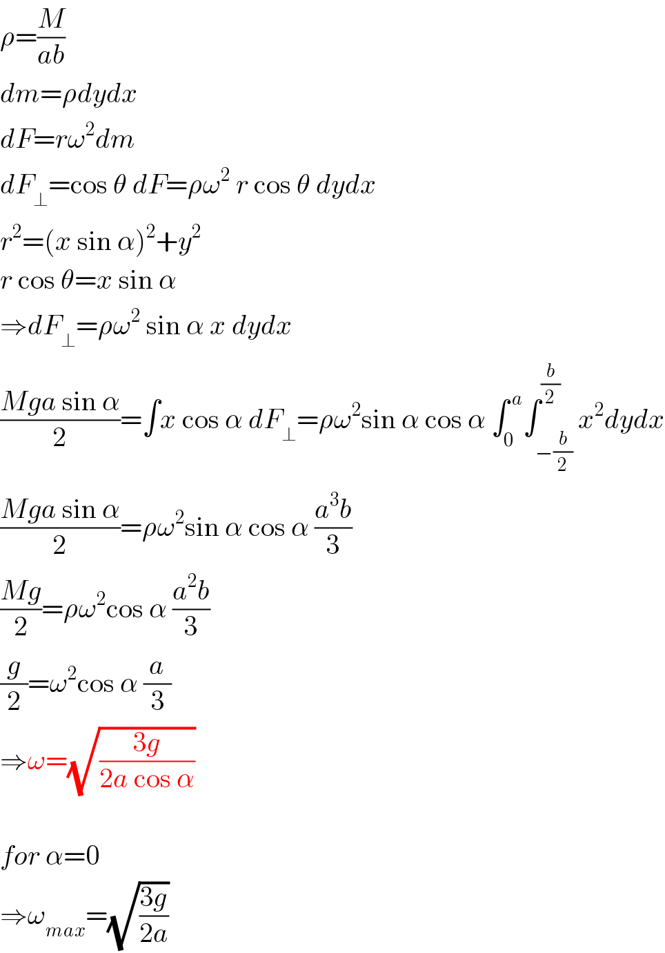 ρ=(M/(ab))  dm=ρdydx  dF=rω^2 dm  dF_⊥ =cos θ dF=ρω^2  r cos θ dydx  r^2 =(x sin α)^2 +y^2   r cos θ=x sin α  ⇒dF_⊥ =ρω^2  sin α x dydx  ((Mga sin α)/2)=∫x cos α dF_⊥ =ρω^2 sin α cos α ∫_0 ^( a) ∫_(−(b/2)) ^(b/2) x^2 dydx  ((Mga sin α)/2)=ρω^2 sin α cos α ((a^3 b)/3)  ((Mg)/2)=ρω^2 cos α ((a^2 b)/3)  (g/2)=ω^2 cos α (a/3)  ⇒ω=(√((3g)/(2a cos α)))    for α=0  ⇒ω_(max) =(√((3g)/(2a)))  