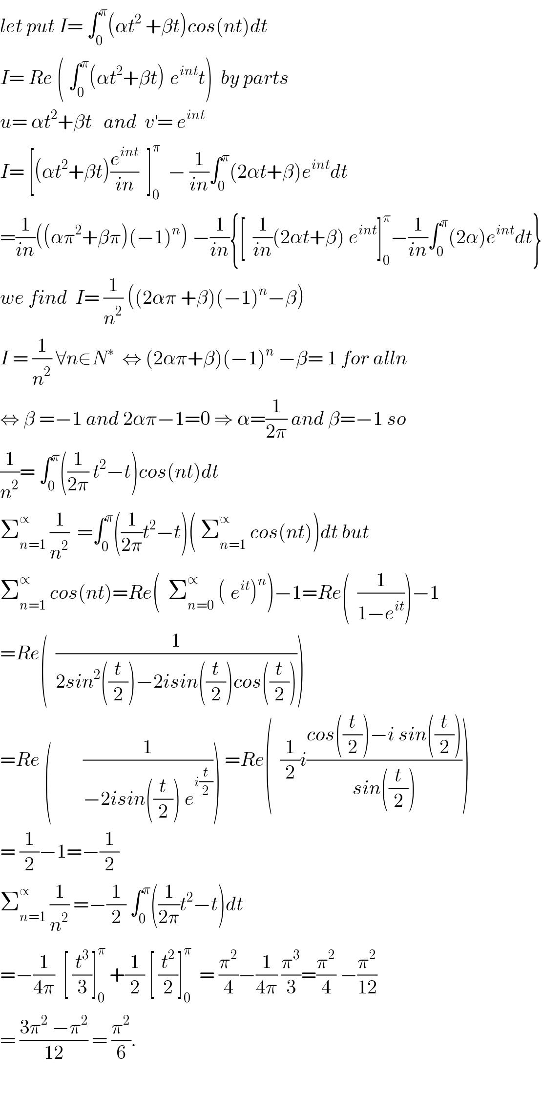 let put I= ∫_0 ^π (αt^2  +βt)cos(nt)dt  I= Re ( ∫_0 ^π (αt^2 +βt)^ e^(int) t)  by parts  u= αt^2 +βt   and  v^′ = e^(int)   I= [(αt^2 +βt)(e^(int) /(in))  ]_0 ^π   − (1/(in))∫_0 ^π (2αt+β)e^(int) dt  =(1/(in))((απ^2 +βπ)(−1)^n ) −(1/(in)){[  (1/(in))(2αt+β) e^(int) ]_0 ^π −(1/(in))∫_0 ^π (2α)e^(int) dt}  we find  I= (1/n^2 ) ((2απ +β)(−1)^n −β)  I = (1/n^2 ) ∀n∈N^∗   ⇔ (2απ+β)(−1)^n  −β= 1 for alln  ⇔ β =−1 and 2απ−1=0 ⇒ α=(1/(2π)) and β=−1 so  (1/n^2 )= ∫_0 ^π ((1/(2π)) t^2 −t)cos(nt)dt  Σ_(n=1) ^∝  (1/n^2 )  =∫_0 ^π ((1/(2π))t^2 −t)( Σ_(n=1) ^∝  cos(nt))dt but  Σ_(n=1) ^∝  cos(nt)=Re(  Σ_(n=0) ^∝  (^ e^(it) )^n )−1=Re(  (1/(1−e^(it) )))−1  =Re(  (1/(2sin^2 ((t/2))−2isin((t/2))cos((t/2)))))  =Re (        (1/(−2isin((t/2)) e^(i(t/2)) ))) =Re(  (1/2)i((cos((t/2))−i sin((t/2)))/(sin((t/2)))))  = (1/2)−1=−(1/2)  Σ_(n=1) ^∝  (1/n^2 ) =−(1/2) ∫_0 ^π ((1/(2π))t^2 −t)dt  =−(1/(4π))  [ (t^3 /3)]_0 ^π  +(1/2) [ (t^2 /2)]_0 ^π   = (π^2 /4)−(1/(4π)) (π^3 /3)=(π^2 /4) −(π^2 /(12))  = ((3π^2  −π^2 )/(12)) = (π^2 /6).    