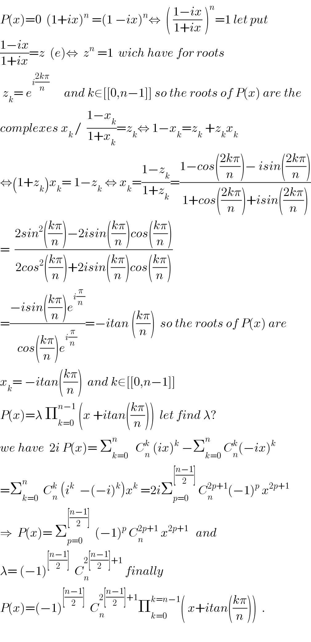 P(x)=0  (1+ix)^n  =(1 −ix)^n ⇔  ( ((1−ix)/(1+ix)) )^n =1 let put  ((1−ix)/(1+ix))=z  (e)⇔  z^n  =1  wich have for roots   z_k = e^(i((2kπ)/n))       and k∈[[0,n−1]] so the roots of P(x) are the  complexes x_(k ) /  ((1−x_k )/(1+x_k ))=z_k ⇔ 1−x_k =z_k  +z_k x_k   ⇔(1+z_k )x_k = 1−z_k  ⇔ x_k =((1−z_k )/(1+z_k ))=((1−cos(((2kπ)/n))− isin(((2kπ)/n)))/(1+cos(((2kπ)/n))+isin(((2kπ)/n))))  =  ((2sin^2 (((kπ)/n))−2isin(((kπ)/n))cos(((kπ)/n)))/(2cos^2 (((kπ)/n))+2isin(((kπ)/n))cos(((kπ)/n))))  =((−isin(((kπ)/n))e^(i(π/n)) )/(cos(((kπ)/n))e^(i(π/n)) ))=−itan (((kπ)/n))  so the roots of P(x) are  x_k = −itan(((kπ)/n))  and k∈[[0,n−1]]  P(x)=λ Π_(k=0) ^(n−1)  (x +itan(((kπ)/n)))  let find λ?  we have  2i P(x)= Σ_(k=0) ^n    C_n ^k  (ix)^k  −Σ_(k=0) ^n  C_n ^k (−ix)^k   =Σ_(k=0) ^n   C_n ^k  (i^k   −(−i)^k )x^k  =2iΣ_(p=0) ^([((n−1)/2)])  C_n ^(2p+1) (−1)^p  x^(2p+1)   ⇒  P(x)= Σ_(p=0) ^([((n−1)/2)])   (−1)^p  C_n ^(2p+1)  x^(2p+1)    and  λ= (−1)^([((n−1)/2)])   C_n ^(2[((n−1)/2)]+1)  finally  P(x)=(−1)^([((n−1)/2)])   C_n ^(2[((n−1)/2)]+1) Π_(k=0) ^(k=n−1) ( x+itan(((kπ)/n)))  .    