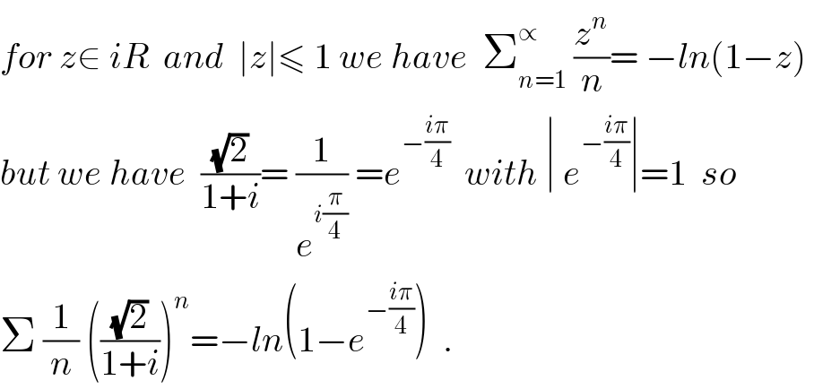 for z∈ iR  and  ∣z∣≤ 1 we have  Σ_(n=1) ^∝  (z^n /n)= −ln(1−z)   but we have  ((√2)/(1+i))= (1/e^(i(π/4)) ) =e^(−((iπ)/4))   with ∣ e^(−((iπ)/4)) ∣=1  so  Σ (1/n) (((√2)/(1+i)))^n =−ln(1−e^(−((iπ)/4)) )  .  