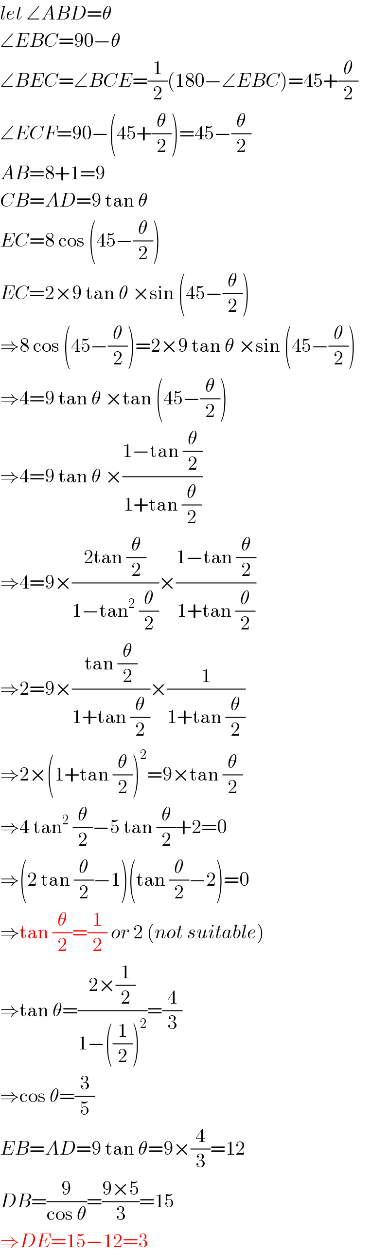 let ∠ABD=θ  ∠EBC=90−θ  ∠BEC=∠BCE=(1/2)(180−∠EBC)=45+(θ/2)  ∠ECF=90−(45+(θ/2))=45−(θ/2)  AB=8+1=9  CB=AD=9 tan θ  EC=8 cos (45−(θ/2))  EC=2×9 tan θ ×sin (45−(θ/2))  ⇒8 cos (45−(θ/2))=2×9 tan θ ×sin (45−(θ/2))  ⇒4=9 tan θ ×tan (45−(θ/2))  ⇒4=9 tan θ ×((1−tan (θ/2))/(1+tan (θ/2)))  ⇒4=9×((2tan (θ/2))/(1−tan^2  (θ/2)))×((1−tan (θ/2))/(1+tan (θ/2)))  ⇒2=9×((tan (θ/2))/(1+tan (θ/2)))×(1/(1+tan (θ/2)))  ⇒2×(1+tan (θ/2))^2 =9×tan (θ/2)  ⇒4 tan^2  (θ/2)−5 tan (θ/2)+2=0  ⇒(2 tan (θ/2)−1)(tan (θ/2)−2)=0  ⇒tan (θ/2)=(1/2) or 2 (not suitable)  ⇒tan θ=((2×(1/2))/(1−((1/2))^2 ))=(4/3)  ⇒cos θ=(3/5)  EB=AD=9 tan θ=9×(4/3)=12  DB=(9/(cos θ))=((9×5)/3)=15  ⇒DE=15−12=3  