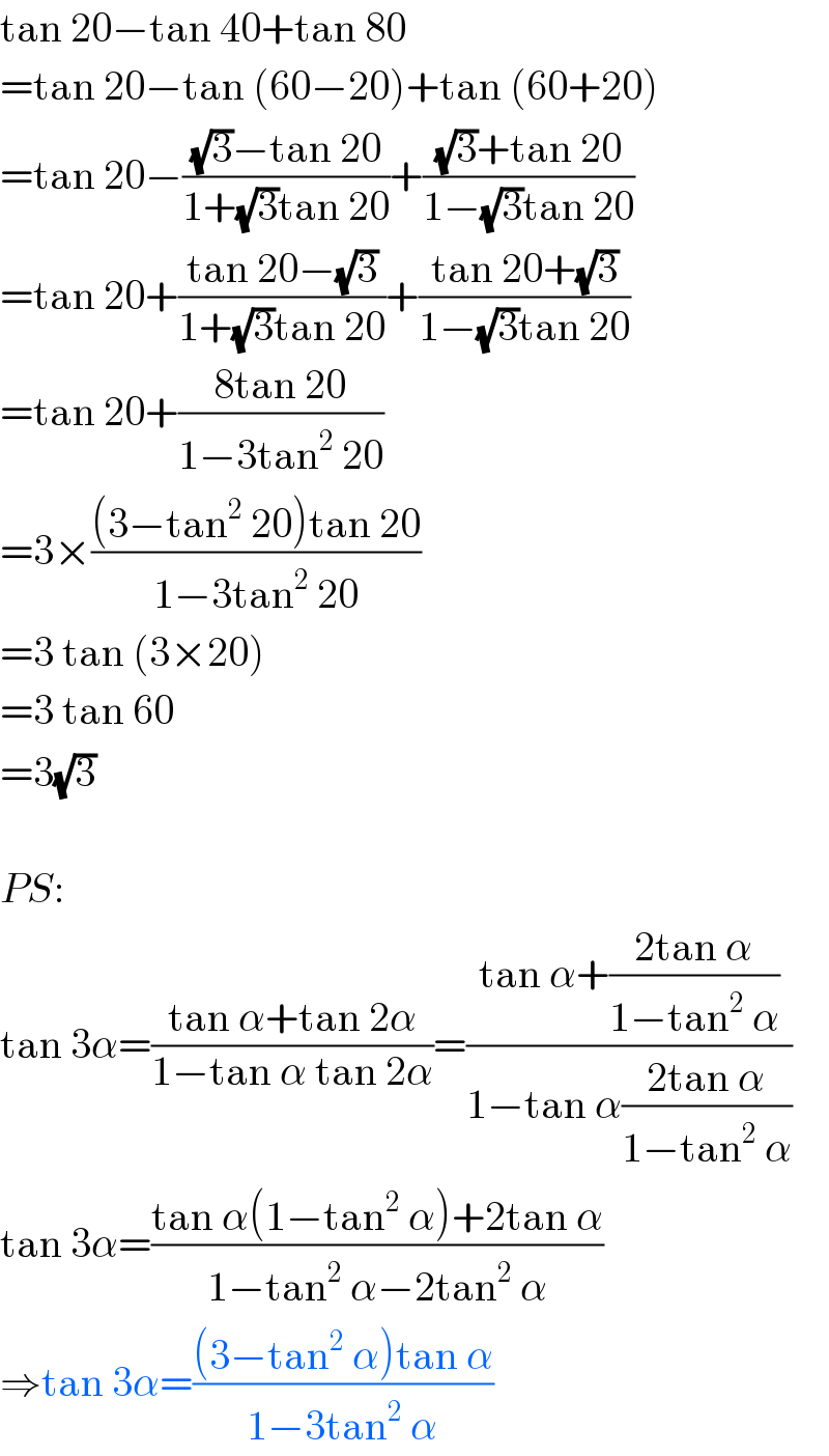 tan 20−tan 40+tan 80  =tan 20−tan (60−20)+tan (60+20)  =tan 20−(((√3)−tan 20)/(1+(√3)tan 20))+(((√3)+tan 20)/(1−(√3)tan 20))  =tan 20+((tan 20−(√3))/(1+(√3)tan 20))+((tan 20+(√3))/(1−(√3)tan 20))  =tan 20+((8tan 20)/(1−3tan^2  20))  =3×(((3−tan^2  20)tan 20)/(1−3tan^2  20))  =3 tan (3×20)  =3 tan 60  =3(√3)    PS:  tan 3α=((tan α+tan 2α)/(1−tan α tan 2α))=((tan α+((2tan α)/(1−tan^2  α)))/(1−tan α((2tan α)/(1−tan^2  α))))  tan 3α=((tan α(1−tan^2  α)+2tan α)/(1−tan^2  α−2tan^2  α))  ⇒tan 3α=(((3−tan^2  α)tan α)/(1−3tan^2  α))  