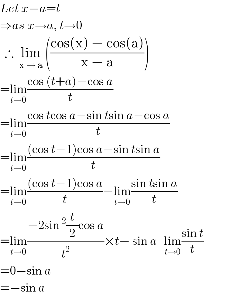 Let x−a=t  ⇒as x→a, t→0    ∴  lim_(x → a)  (((cos(x) − cos(a))/(x − a)))  =lim_(t→0) ((cos (t+a)−cos a)/t)  =lim_(t→0) ((cos tcos a−sin tsin a−cos a)/t)  =lim_(t→0) (((cos t−1)cos a−sin tsin a)/t)  =lim_(t→0) (((cos t−1)cos a)/t)−lim_(t→0) ((sin tsin a)/t)  =lim_(t→0) ((−2sin^2 (t/2)cos a)/t^2 )×t− sin a   lim_(t→0) ((sin t)/t)  =0−sin a  =−sin a  