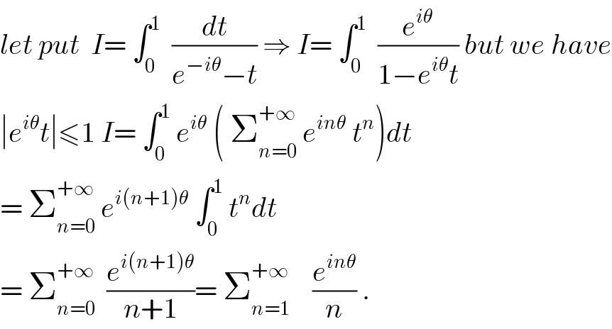 let put  I= ∫_0 ^1   (dt/(e^(−iθ) −t)) ⇒ I= ∫_0 ^1   (e^(iθ) /(1−e^(iθ) t)) but we have  ∣e^(iθ) t∣≤1 I= ∫_0 ^1  e^(iθ)  ( Σ_(n=0) ^(+∞)  e^(inθ)  t^n )dt  = Σ_(n=0) ^(+∞)  e^(i(n+1)θ)  ∫_0 ^1  t^n dt  = Σ_(n=0) ^(+∞)   (e^(i(n+1)θ) /(n+1))= Σ_(n=1) ^(+∞)     (e^(inθ) /n) .  