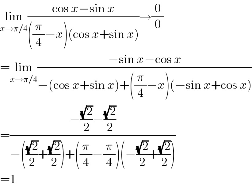 lim_(x→π/4) ((cos x−sin x)/(((π/4)−x)(cos x+sin x)))→(0/0)  =lim_(x→π/4) ((−sin x−cos x)/(−(cos x+sin x)+((π/4)−x)(−sin x+cos x)))  =((−((√2)/2)−((√2)/2))/(−(((√2)/2)+((√2)/2))+((π/4)−(π/4))(−((√2)/2)+((√2)/2))))  =1  