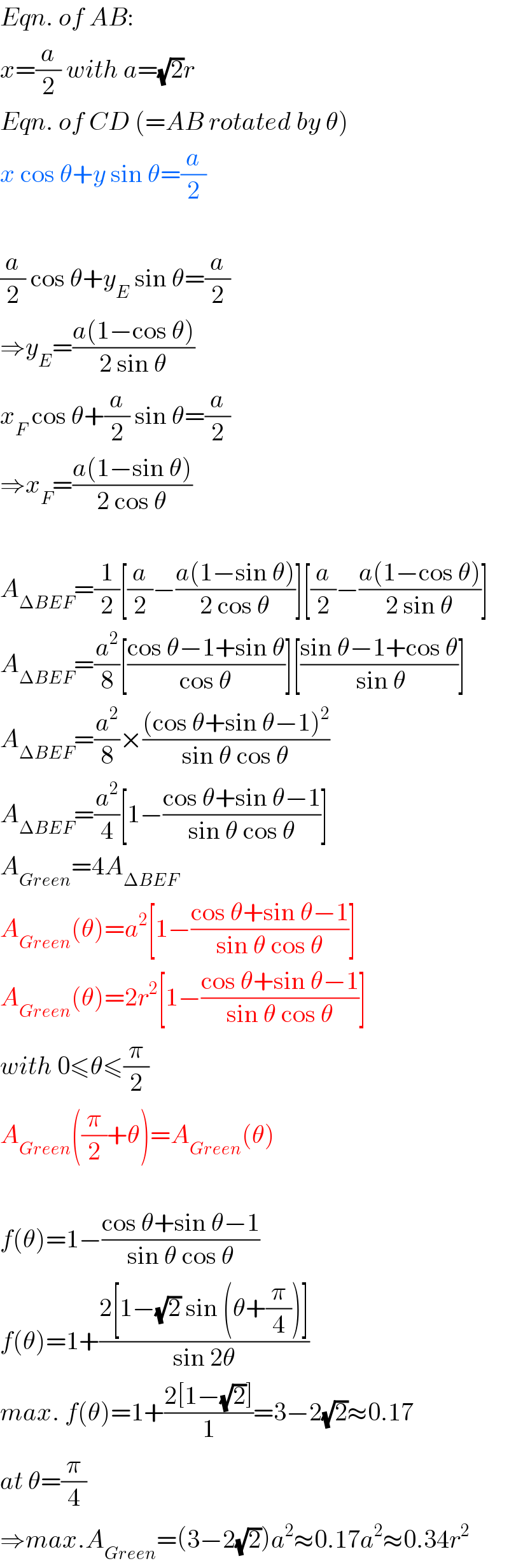Eqn. of AB:  x=(a/2) with a=(√2)r  Eqn. of CD (=AB rotated by θ)  x cos θ+y sin θ=(a/2)    (a/2) cos θ+y_E  sin θ=(a/2)  ⇒y_E =((a(1−cos θ))/(2 sin θ))  x_F  cos θ+(a/2) sin θ=(a/2)  ⇒x_F =((a(1−sin θ))/(2 cos θ))    A_(ΔBEF) =(1/2)[(a/2)−((a(1−sin θ))/(2 cos θ))][(a/2)−((a(1−cos θ))/(2 sin θ))]  A_(ΔBEF) =(a^2 /8)[((cos θ−1+sin θ)/(cos θ))][((sin θ−1+cos θ)/( sin θ))]  A_(ΔBEF) =(a^2 /8)×(((cos θ+sin θ−1)^2 )/(sin θ cos θ))  A_(ΔBEF) =(a^2 /4)[1−((cos θ+sin θ−1)/(sin θ cos θ))]  A_(Green) =4A_(ΔBEF)   A_(Green) (θ)=a^2 [1−((cos θ+sin θ−1)/(sin θ cos θ))]  A_(Green) (θ)=2r^2 [1−((cos θ+sin θ−1)/(sin θ cos θ))]  with 0≤θ≤(π/2)  A_(Green) ((π/2)+θ)=A_(Green) (θ)    f(θ)=1−((cos θ+sin θ−1)/(sin θ cos θ))  f(θ)=1+((2[1−(√2) sin (θ+(π/4))])/(sin 2θ))  max. f(θ)=1+((2[1−(√2)])/1)=3−2(√2)≈0.17  at θ=(π/4)  ⇒max.A_(Green) =(3−2(√2))a^2 ≈0.17a^2 ≈0.34r^2   