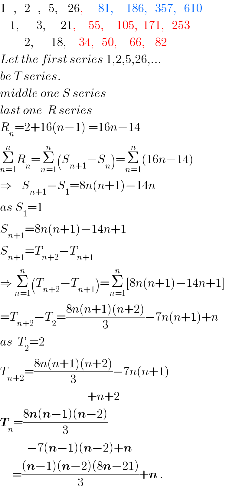1   ,   2   ,   5,    26,      81,     186,   357,   610      1,       3,      21,     55,     105,  171,   253            2,       18,     34,   50,     66,    82  Let the first series 1,2,5,26,...  be T series.  middle one S series  last one  R series  R_n =2+16(n−1) =16n−14  Σ_(n=1) ^n R_n =Σ_(n=1) ^n (S_(n+1) −S_n )=Σ_(n=1) ^n (16n−14)  ⇒    S_(n+1) −S_1 =8n(n+1)−14n  as S_1 =1  S_(n+1) =8n(n+1)−14n+1  S_(n+1) =T_(n+2) −T_(n+1)   ⇒ Σ_(n=1) ^n (T_(n+2) −T_(n+1) )=Σ_(n=1) ^n [8n(n+1)−14n+1]  =T_(n+2) −T_2 =((8n(n+1)(n+2))/3)−7n(n+1)+n  as  T_2 =2  T_(n+2) =((8n(n+1)(n+2))/3)−7n(n+1)                                      +n+2  T_n =((8n(n−1)(n−2))/3)             −7(n−1)(n−2)+n       =(((n−1)(n−2)(8n−21))/3)+n .  