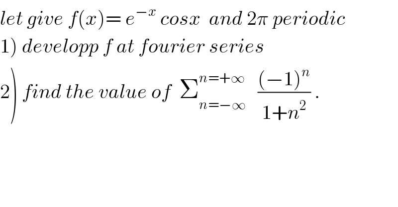 let give f(x)= e^(−x)  cosx  and 2π periodic  1) developp f at fourier series  2) find the value of  Σ_(n=−∞) ^(n=+∞)    (((−1)^n )/(1+n^2 )) .  
