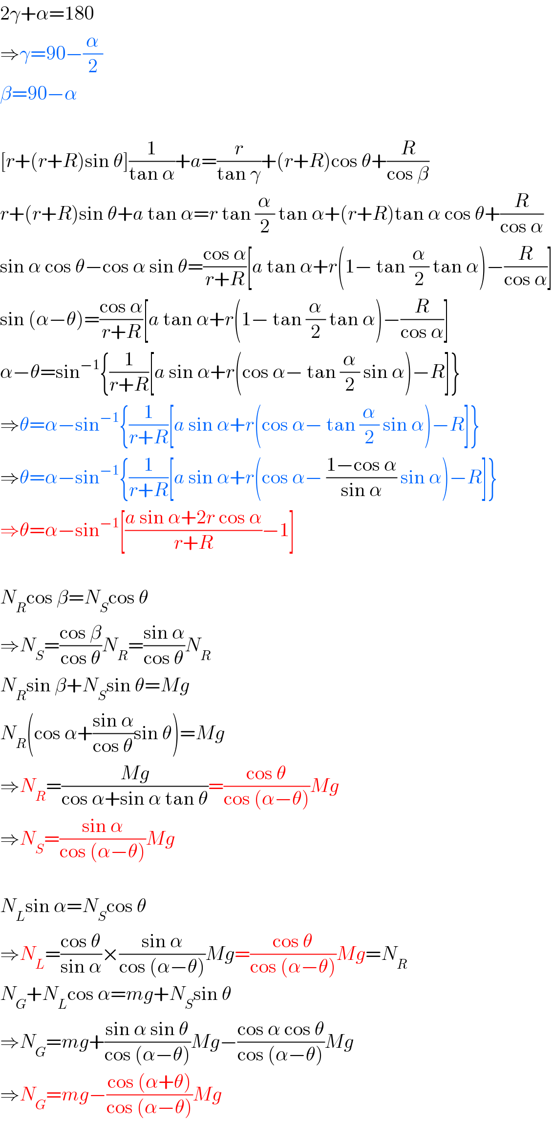 2γ+α=180  ⇒γ=90−(α/2)  β=90−α    [r+(r+R)sin θ](1/(tan α))+a=(r/(tan γ))+(r+R)cos θ+(R/(cos β))  r+(r+R)sin θ+a tan α=r tan (α/2) tan α+(r+R)tan α cos θ+(R/(cos α))  sin α cos θ−cos α sin θ=((cos α)/(r+R))[a tan α+r(1− tan (α/2) tan α)−(R/(cos α))]  sin (α−θ)=((cos α)/(r+R))[a tan α+r(1− tan (α/2) tan α)−(R/(cos α))]  α−θ=sin^(−1) {(1/(r+R))[a sin α+r(cos α− tan (α/2) sin α)−R]}  ⇒θ=α−sin^(−1) {(1/(r+R))[a sin α+r(cos α− tan (α/2) sin α)−R]}  ⇒θ=α−sin^(−1) {(1/(r+R))[a sin α+r(cos α− ((1−cos α)/(sin α)) sin α)−R]}  ⇒θ=α−sin^(−1) [((a sin α+2r cos α)/(r+R))−1]    N_R cos β=N_S cos θ  ⇒N_S =((cos β)/(cos θ))N_R =((sin α)/(cos θ))N_R   N_R sin β+N_S sin θ=Mg  N_R (cos α+((sin α)/(cos θ))sin θ)=Mg  ⇒N_R =((Mg)/(cos α+sin α tan θ))=((cos θ)/(cos (α−θ)))Mg  ⇒N_S =((sin α)/(cos (α−θ)))Mg    N_L sin α=N_S cos θ  ⇒N_L =((cos θ)/(sin α))×((sin α)/(cos (α−θ)))Mg=((cos θ)/(cos (α−θ)))Mg=N_R   N_G +N_L cos α=mg+N_S sin θ  ⇒N_G =mg+((sin α sin θ)/(cos (α−θ)))Mg−((cos α cos θ)/(cos (α−θ)))Mg  ⇒N_G =mg−((cos (α+θ))/(cos (α−θ)))Mg  