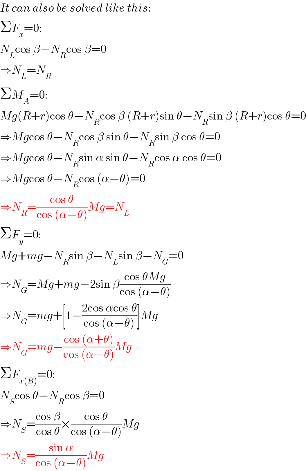 It can also be solved like this:  ΣF_x =0:  N_L cos β−N_R cos β=0  ⇒N_L =N_R   ΣM_A =0:  Mg(R+r)cos θ−N_R cos β (R+r)sin θ−N_R sin β (R+r)cos θ=0  ⇒Mgcos θ−N_R cos β sin θ−N_R sin β cos θ=0  ⇒Mgcos θ−N_R sin α sin θ−N_R cos α cos θ=0  ⇒Mgcos θ−N_R cos (α−θ)=0  ⇒N_R =((cos θ)/(cos (α−θ)))Mg=N_L   ΣF_y =0:  Mg+mg−N_R sin β−N_L sin β−N_G =0  ⇒N_G =Mg+mg−2sin β((cos θMg)/(cos (α−θ)))  ⇒N_G =mg+[1−((2cos αcos θ)/(cos (α−θ)))]Mg  ⇒N_G =mg−((cos (α+θ))/(cos (α−θ)))Mg  ΣF_(x(B)) =0:  N_S cos θ−N_R cos β=0  ⇒N_S =((cos β)/(cos θ))×((cos θ)/(cos (α−θ)))Mg  ⇒N_S =((sin α)/(cos (α−θ)))Mg  