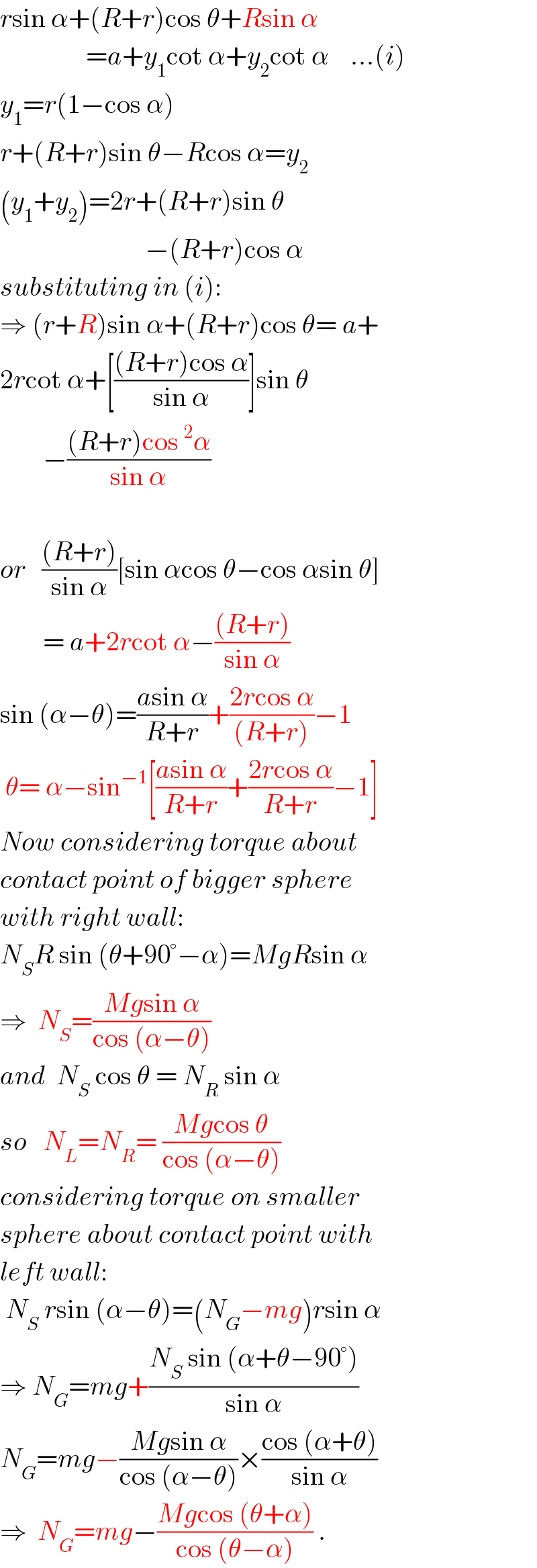 rsin α+(R+r)cos θ+Rsin α                  =a+y_1 cot α+y_2 cot α    ...(i)  y_1 =r(1−cos α)  r+(R+r)sin θ−Rcos α=y_2   (y_1 +y_2 )=2r+(R+r)sin θ                             −(R+r)cos α  substituting in (i):  ⇒ (r+R)sin α+(R+r)cos θ= a+  2rcot α+[(((R+r)cos α)/(sin α))]sin θ          −(((R+r)cos^2 α)/(sin α))    or   (((R+r))/(sin α))[sin αcos θ−cos αsin θ]          = a+2rcot α−(((R+r))/(sin α))  sin (α−θ)=((asin α)/(R+r))+((2rcos α)/((R+r)))−1   θ= α−sin^(−1) [((asin α)/(R+r))+((2rcos α)/(R+r))−1]  Now considering torque about  contact point of bigger sphere  with right wall:  N_S R sin (θ+90°−α)=MgRsin α  ⇒  N_S =((Mgsin α)/(cos (α−θ)))  and  N_S  cos θ = N_R  sin α  so   N_L =N_R = ((Mgcos θ)/(cos (α−θ)))   considering torque on smaller  sphere about contact point with     left wall:   N_S  rsin (α−θ)=(N_G −mg)rsin α  ⇒ N_G =mg+((N_S  sin (α+θ−90°))/(sin α))  N_G =mg−((Mgsin α)/(cos (α−θ)))×((cos (α+θ))/(sin α))  ⇒  N_G =mg−((Mgcos (θ+α))/(cos (θ−α))) .  