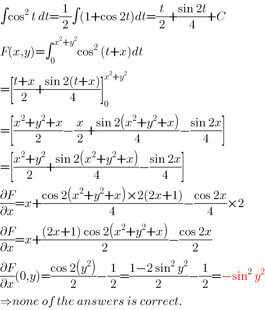 ∫cos^2  t dt=(1/2)∫(1+cos 2t)dt=(t/2)+((sin 2t)/4)+C  F(x,y)=∫_0 ^( x^2 +y^2 ) cos^2  (t+x)dt  =[((t+x)/2)+((sin 2(t+x))/4)]_0 ^(x^2 +y^2 )   =[((x^2 +y^2 +x)/2)−(x/2)+((sin 2(x^2 +y^2 +x))/4)−((sin 2x)/4)]  =[((x^2 +y^2 )/2)+((sin 2(x^2 +y^2 +x))/4)−((sin 2x)/4)]  (∂F/∂x)=x+((cos 2(x^2 +y^2 +x)×2(2x+1))/4)−((cos 2x)/4)×2  (∂F/∂x)=x+(((2x+1) cos 2(x^2 +y^2 +x))/2)−((cos 2x)/2)  (∂F/∂x)(0,y)=((cos 2(y^2 ))/2)−(1/2)=((1−2 sin^2  y^2 )/2)−(1/2)=−sin^2  y^2   ⇒none of the answers is correct.  