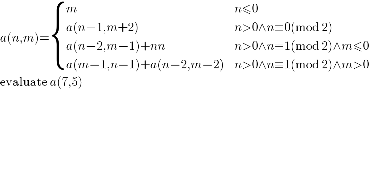 a(n,m)= { (m,(n≤0)),((a(n−1,m+2)),(n>0∧n≡0(mod 2))),((a(n−2,m−1)+nn),(n>0∧n≡1(mod 2)∧m≤0)),((a(m−1,n−1)+a(n−2,m−2)),(n>0∧n≡1(mod 2)∧m>0)) :}  evaluate a(7,5)  