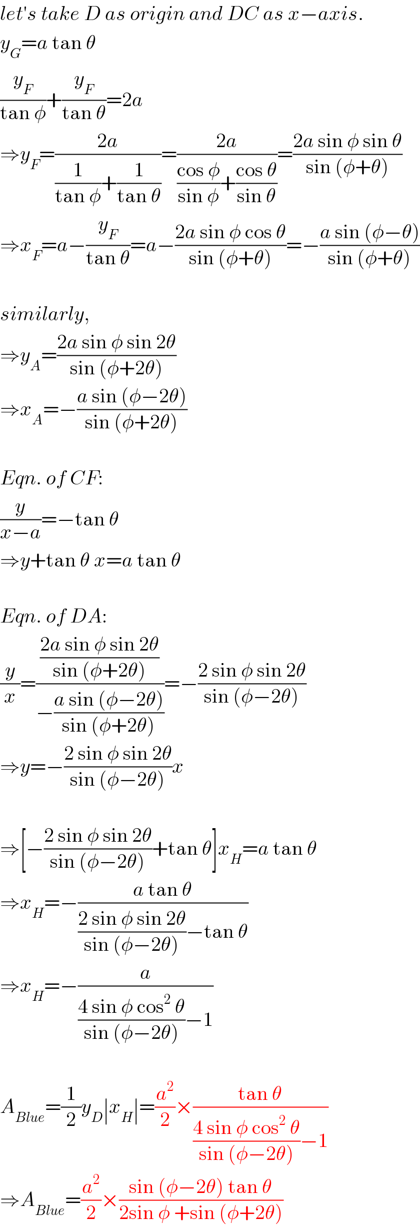 let′s take D as origin and DC as x−axis.  y_G =a tan θ  (y_F /(tan φ))+(y_F /(tan θ))=2a  ⇒y_F =((2a)/((1/(tan φ))+(1/(tan θ))))=((2a)/(((cos φ)/(sin φ))+((cos θ)/(sin θ))))=((2a sin φ sin θ)/(sin (φ+θ)))  ⇒x_F =a−(y_F /(tan θ))=a−((2a sin φ cos θ)/(sin (φ+θ)))=−((a sin (φ−θ))/(sin (φ+θ)))    similarly,  ⇒y_A =((2a sin φ sin 2θ)/(sin (φ+2θ)))  ⇒x_A =−((a sin (φ−2θ))/(sin (φ+2θ)))    Eqn. of CF:  (y/(x−a))=−tan θ  ⇒y+tan θ x=a tan θ    Eqn. of DA:  (y/x)=(((2a sin φ sin 2θ)/(sin (φ+2θ)))/(−((a sin (φ−2θ))/(sin (φ+2θ)))))=−((2 sin φ sin 2θ)/(sin (φ−2θ)))  ⇒y=−((2 sin φ sin 2θ)/(sin (φ−2θ)))x    ⇒[−((2 sin φ sin 2θ)/(sin (φ−2θ)))+tan θ]x_H =a tan θ  ⇒x_H =−((a tan θ)/(((2 sin φ sin 2θ)/(sin (φ−2θ)))−tan θ))  ⇒x_H =−(a/(((4 sin φ cos^2  θ)/(sin (φ−2θ)))−1))    A_(Blue) =(1/2)y_D ∣x_H ∣=(a^2 /2)×((tan θ)/(((4 sin φ cos^2  θ)/(sin (φ−2θ)))−1))  ⇒A_(Blue) =(a^2 /2)×((sin (φ−2θ) tan θ)/(2sin φ +sin (φ+2θ)))  