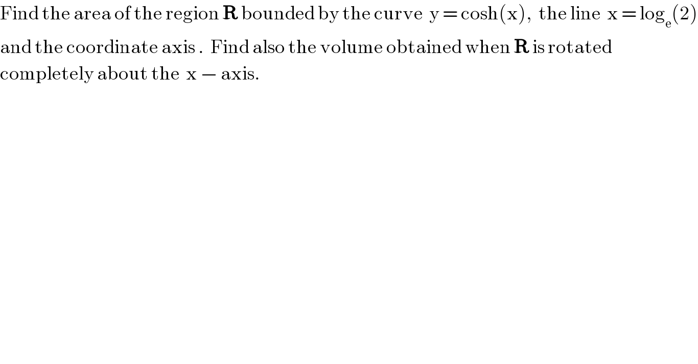 Find the area of the region R bounded by the curve  y = cosh(x),  the line  x = log_e (2)  and the coordinate axis .  Find also the volume obtained when R is rotated   completely about the  x − axis.  