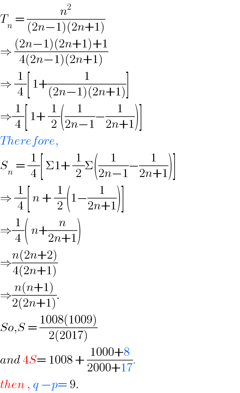 T_n  = (n^2 /((2n−1)(2n+1)))  ⇒ (((2n−1)(2n+1)+1)/(4(2n−1)(2n+1)))  ⇒ (1/4)[ 1+(1/((2n−1)(2n+1)))]  ⇒(1/4)[ 1+ (1/2)((1/(2n−1))−(1/(2n+1)))]  Therefore,  S_n  = (1/4)[ Σ1+ (1/2)Σ((1/(2n−1))−(1/(2n+1)))]  ⇒ (1/4)[ n + (1/2)(1−(1/(2n+1)))]  ⇒(1/4)( n+(n/(2n+1)))  ⇒((n(2n+2))/(4(2n+1)))  ⇒((n(n+1))/(2(2n+1))).  So,S = ((1008(1009))/(2(2017)))  and 4S= 1008 + ((1000+8)/(2000+17)).  then , q −p= 9.  