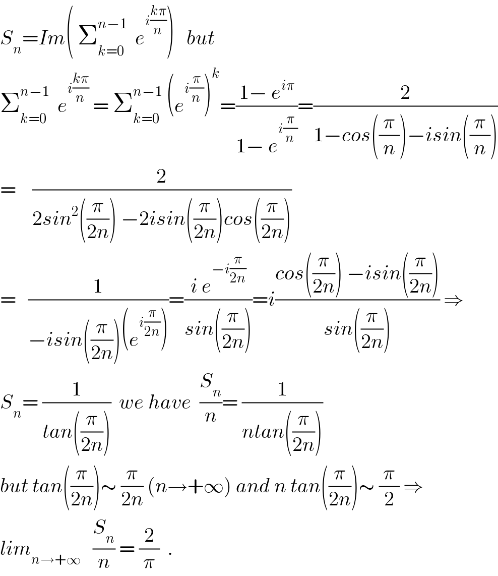 S_n =Im( Σ_(k=0) ^(n−1)   e^(i((kπ)/n)) )   but  Σ_(k=0) ^(n−1)   e^(i((kπ)/n))  = Σ_(k=0) ^(n−1)  (e^(i(π/n)) )^k =((1− e^(iπ) )/(1− e^(i(π/n)) ))=(2/(1−cos((π/n))−isin((π/n))))  =    (2/(2sin^2 ((π/(2n))) −2isin((π/(2n)))cos((π/(2n)))))  =   (1/(−isin((π/(2n)))(e^(i(π/(2n))) )))=((i e^(−i(π/(2n))) )/(sin((π/(2n)))))=i((cos((π/(2n))) −isin((π/(2n))))/(sin((π/(2n))))) ⇒  S_n = (1/(tan((π/(2n)))))  we have  (S_n /n)= (1/(ntan((π/(2n)))))  but tan((π/(2n)))∼ (π/(2n)) (n→+∞) and n tan((π/(2n)))∼ (π/2) ⇒  lim_(n→+∞)    (S_n /n) = (2/π)  .  