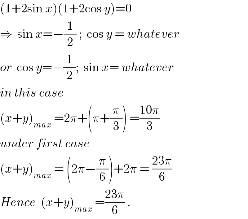 (1+2sin x)(1+2cos y)=0  ⇒  sin x=−(1/2) ;  cos y = whatever  or  cos y=−(1/2);  sin x= whatever  in this case  (x+y)_(max)  =2π+(π+(π/3)) =((10π)/3)  under first case  (x+y)_(max)  = (2π−(π/6))+2π = ((23π)/6)  Hence  (x+y)_(max)  =((23π)/6) .  