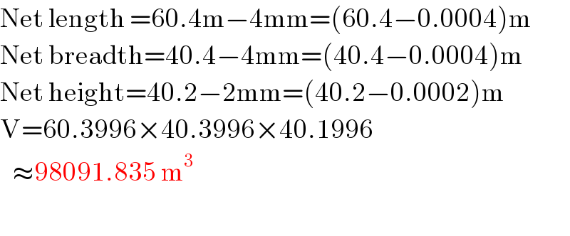 Net length =60.4m−4mm=(60.4−0.0004)m  Net breadth=40.4−4mm=(40.4−0.0004)m  Net height=40.2−2mm=(40.2−0.0002)m  V=60.3996×40.3996×40.1996     ≈98091.835 m^3     