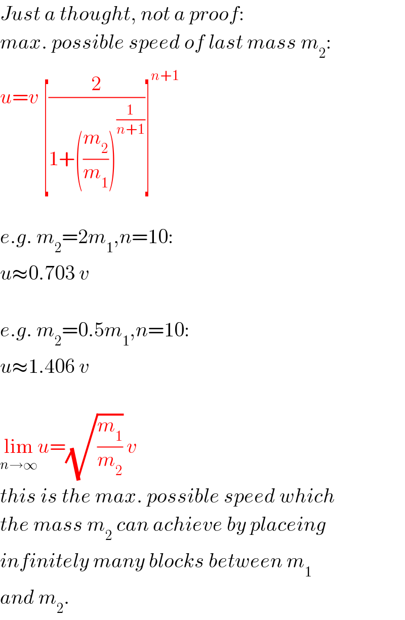 Just a thought, not a proof:  max. possible speed of last mass m_2 :  u=v [(2/(1+((m_2 /m_1 ))^(1/(n+1)) ))]^(n+1)     e.g. m_2 =2m_1 ,n=10:  u≈0.703 v    e.g. m_2 =0.5m_1 ,n=10:  u≈1.406 v    lim_(n→∞) u=(√(m_1 /m_2 )) v  this is the max. possible speed which  the mass m_2  can achieve by placeing  infinitely many blocks between m_1   and m_2 .  