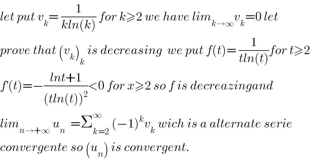 let put v_k = (1/(kln(k))) for k≥2 we have lim_(k→∞) v_k =0 let   prove that (v_k )_k  is decreasing  we put f(t)= (1/(tln(t)))for t≥2  f^′ (t)=−((lnt+1)/((tln(t))^2 ))<0 for x≥2 so f is decreazingand  lim_(n→+∞)  u_n   =Σ_(k=2) ^∞  (−1)^k v_k  wich is a alternate serie  convergente so (u_n ) is convergent.  