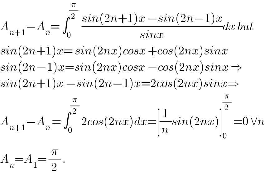 A_(n+1) −A_n = ∫_0 ^(π/2)   ((sin(2n+1)x −sin(2n−1)x)/(sinx))dx but  sin(2n+1)x= sin(2nx)cosx +cos(2nx)sinx  sin(2n−1)x=sin(2nx)cosx −cos(2nx)sinx ⇒  sin(2n+1)x −sin(2n−1)x=2cos(2nx)sinx⇒  A_(n+1) −A_(n ) = ∫_0 ^(π/2)  2cos(2nx)dx=[(1/n)sin(2nx)]_0 ^(π/2)  =0 ∀n  A_n =A_1 = (π/2) .  